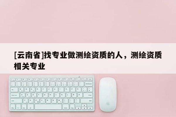 [云南省]找專業做測繪資質的人，測繪資質相關專業