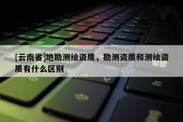 [云南省]地勘測繪資質，勘測資質和測繪資質有什么區別