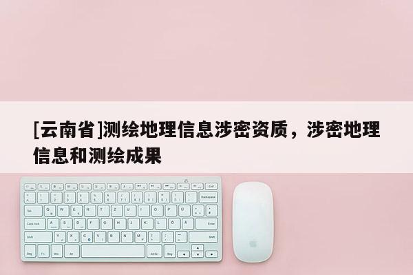 [云南省]測繪地理信息涉密資質，涉密地理信息和測繪成果