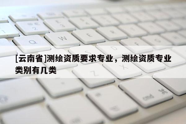[云南省]測繪資質要求專業，測繪資質專業類別有幾類