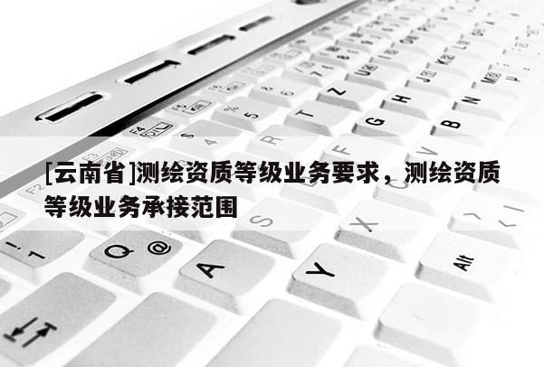 [云南省]測繪資質(zhì)等級業(yè)務(wù)要求，測繪資質(zhì)等級業(yè)務(wù)承接范圍