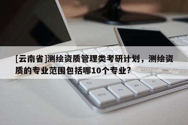 [云南省]測繪資質(zhì)管理類考研計(jì)劃，測繪資質(zhì)的專業(yè)范圍包括哪10個專業(yè)?