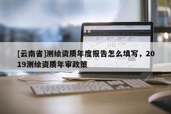 [云南省]測繪資質年度報告怎么填寫，2019測繪資質年審政策