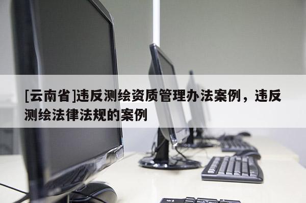 [云南省]違反測繪資質(zhì)管理辦法案例，違反測繪法律法規(guī)的案例
