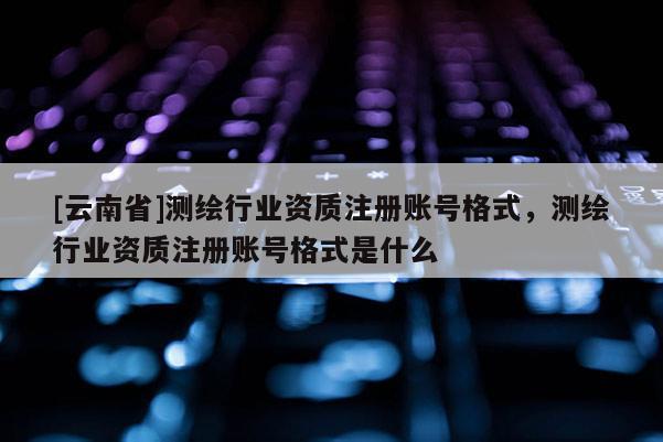 [云南省]測繪行業資質注冊賬號格式，測繪行業資質注冊賬號格式是什么