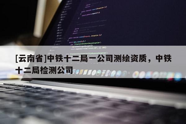 [云南省]中鐵十二局一公司測繪資質，中鐵十二局檢測公司