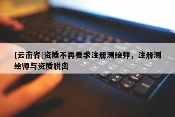 [云南省]資質(zhì)不再要求注冊(cè)測繪師，注冊(cè)測繪師與資質(zhì)脫離