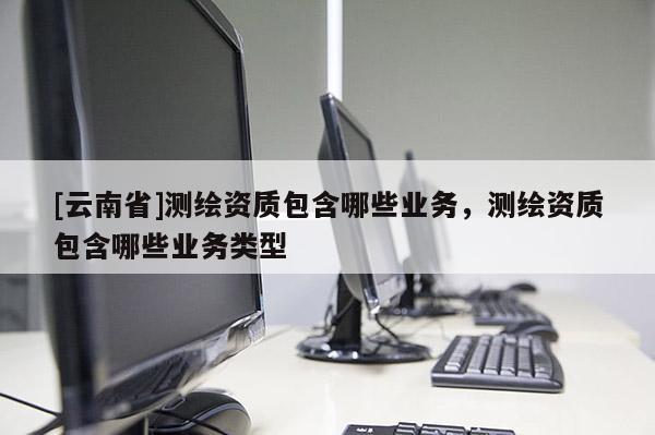 [云南省]測繪資質包含哪些業務，測繪資質包含哪些業務類型