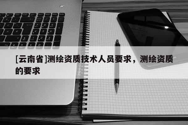 [云南省]測繪資質技術人員要求，測繪資質的要求