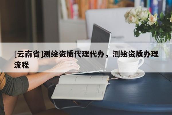 [云南省]測繪資質代理代辦，測繪資質辦理流程