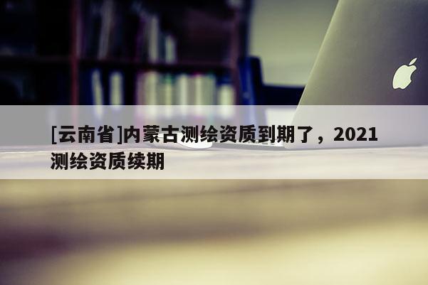 [云南省]內(nèi)蒙古測繪資質(zhì)到期了，2021測繪資質(zhì)續(xù)期