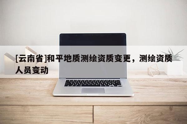 [云南省]和平地質測繪資質變更，測繪資質人員變動