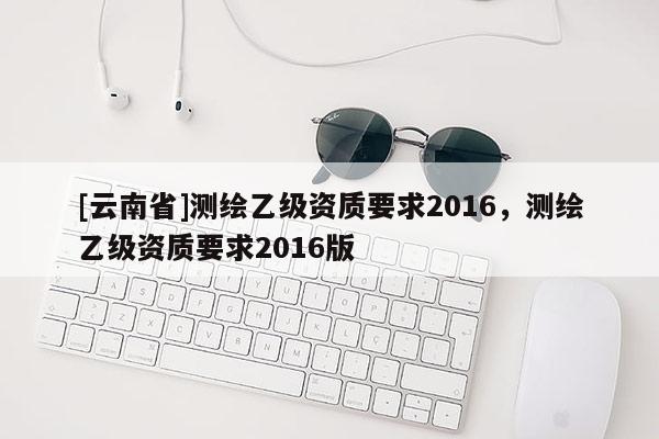 [云南省]測繪乙級資質(zhì)要求2016，測繪乙級資質(zhì)要求2016版