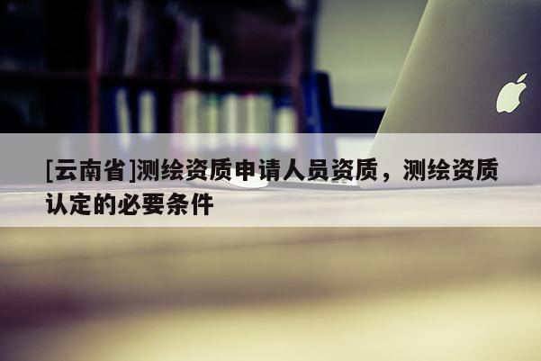 [云南省]測繪資質(zhì)申請(qǐng)人員資質(zhì)，測繪資質(zhì)認(rèn)定的必要條件