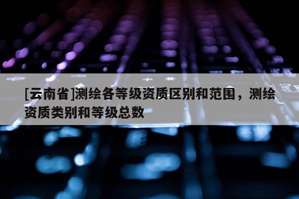 [云南省]測繪各等級資質區別和范圍，測繪資質類別和等級總數