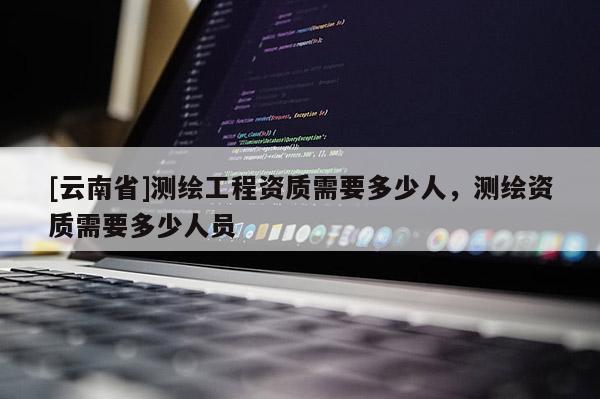 [云南省]測繪工程資質需要多少人，測繪資質需要多少人員