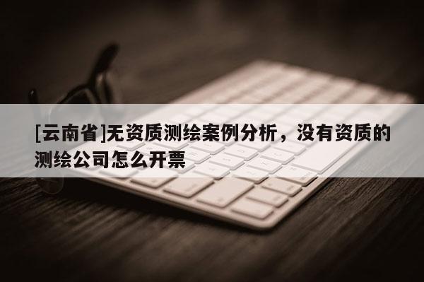 [云南省]無資質測繪案例分析，沒有資質的測繪公司怎么開票