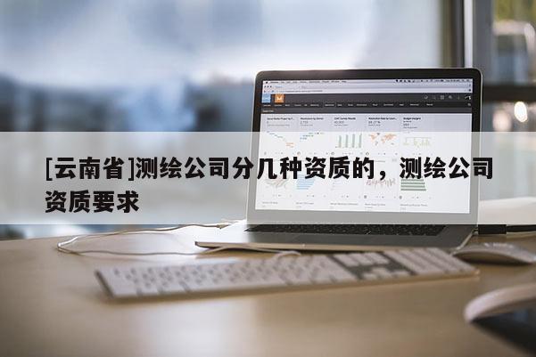 [云南省]測(cè)繪公司分幾種資質(zhì)的，測(cè)繪公司資質(zhì)要求