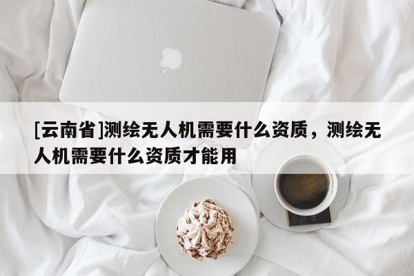 [云南省]測繪無人機(jī)需要什么資質(zhì)，測繪無人機(jī)需要什么資質(zhì)才能用