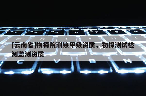 [云南省]物探院測(cè)繪甲級(jí)資質(zhì)，物探測(cè)試檢測(cè)監(jiān)測(cè)資質(zhì)