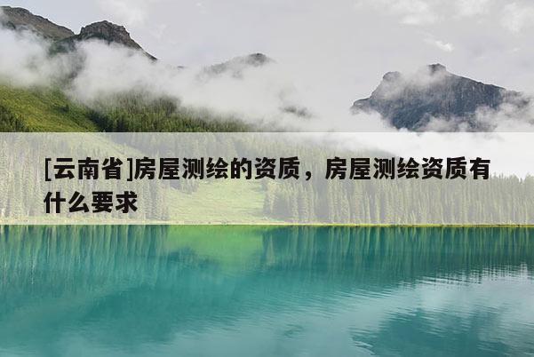 [云南省]房屋測(cè)繪的資質(zhì)，房屋測(cè)繪資質(zhì)有什么要求