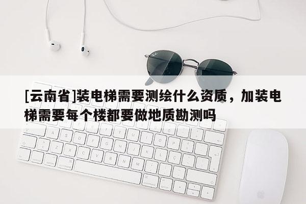 [云南省]裝電梯需要測(cè)繪什么資質(zhì)，加裝電梯需要每個(gè)樓都要做地質(zhì)勘測(cè)嗎