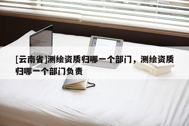 [云南省]測繪資質歸哪一個部門，測繪資質歸哪一個部門負責