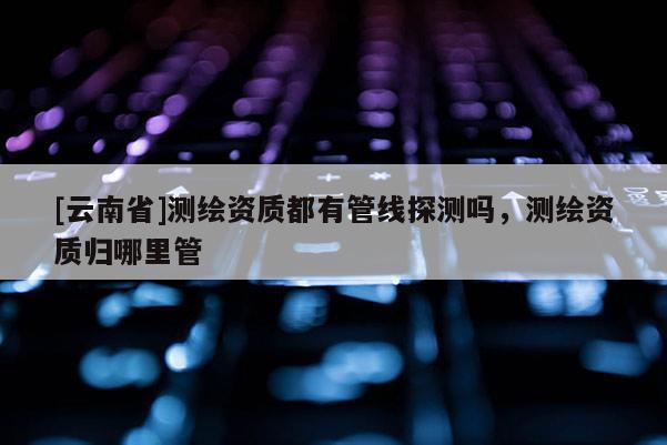 [云南省]測繪資質(zhì)都有管線探測嗎，測繪資質(zhì)歸哪里管