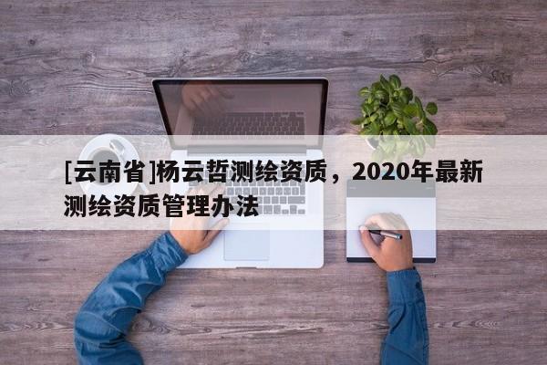 [云南省]楊云哲測繪資質，2020年最新測繪資質管理辦法