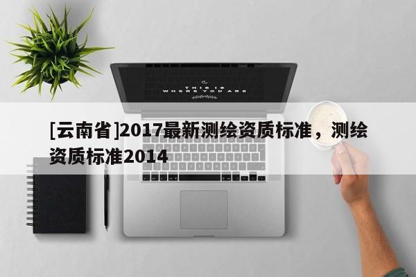 [云南省]2017最新測(cè)繪資質(zhì)標(biāo)準(zhǔn)，測(cè)繪資質(zhì)標(biāo)準(zhǔn)2014