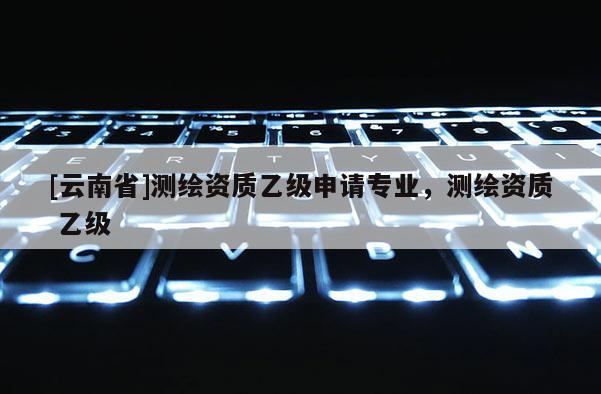 [云南省]測繪資質乙級申請專業，測繪資質 乙級