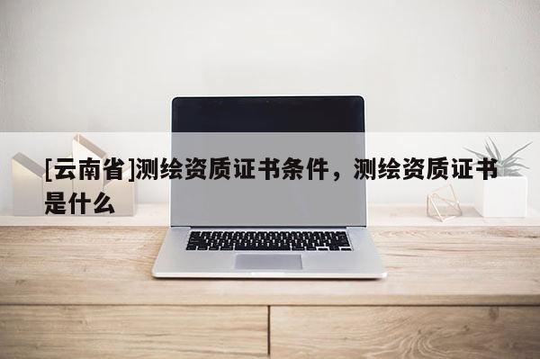 [云南省]測繪資質證書條件，測繪資質證書是什么