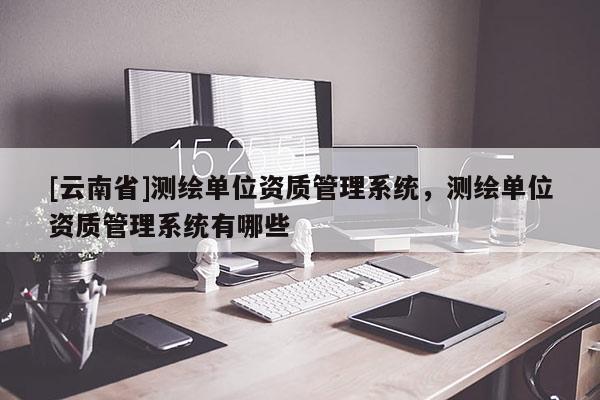 [云南省]測繪單位資質(zhì)管理系統(tǒng)，測繪單位資質(zhì)管理系統(tǒng)有哪些