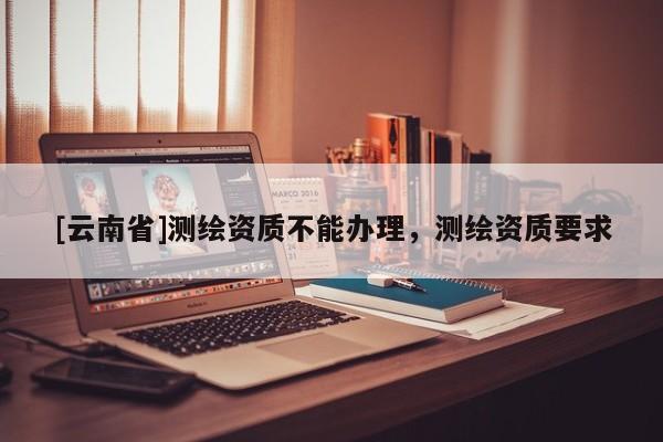 [云南省]測繪資質(zhì)不能辦理，測繪資質(zhì)要求