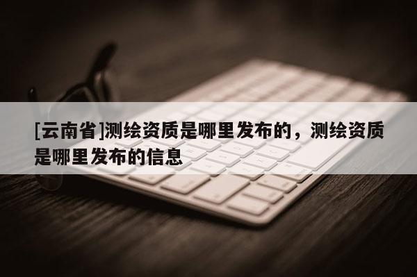 [云南省]測繪資質是哪里發布的，測繪資質是哪里發布的信息