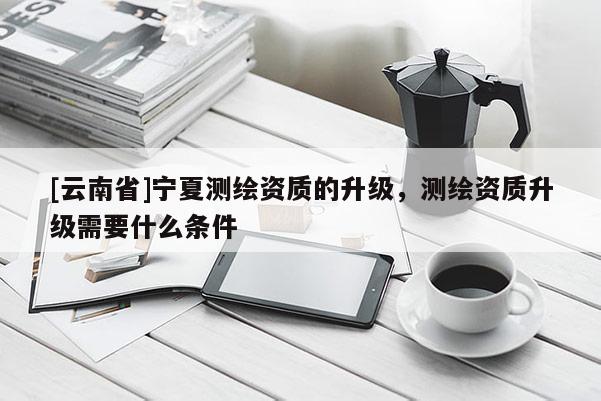 [云南省]寧夏測繪資質的升級，測繪資質升級需要什么條件