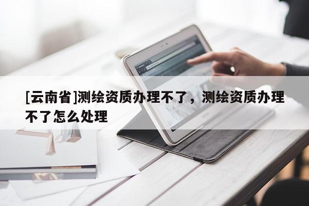 [云南省]測繪資質辦理不了，測繪資質辦理不了怎么處理