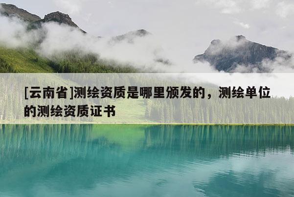 [云南省]測繪資質是哪里頒發的，測繪單位的測繪資質證書