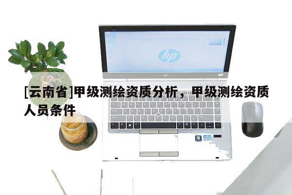 [云南省]甲級測繪資質分析，甲級測繪資質人員條件