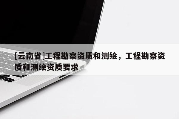 [云南省]工程勘察資質(zhì)和測(cè)繪，工程勘察資質(zhì)和測(cè)繪資質(zhì)要求