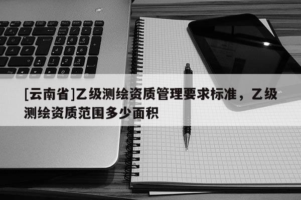 [云南省]乙級測繪資質管理要求標準，乙級測繪資質范圍多少面積