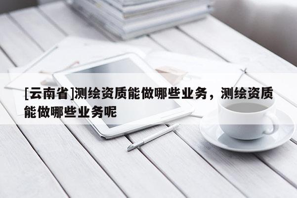 [云南省]測繪資質能做哪些業務，測繪資質能做哪些業務呢