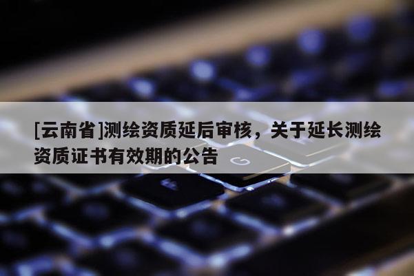 [云南省]測繪資質(zhì)延后審核，關于延長測繪資質(zhì)證書有效期的公告