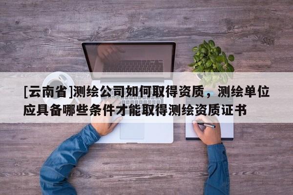 [云南省]測(cè)繪公司如何取得資質(zhì)，測(cè)繪單位應(yīng)具備哪些條件才能取得測(cè)繪資質(zhì)證書