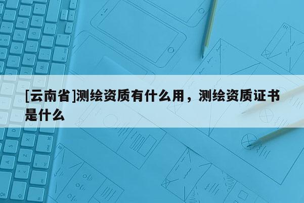 [云南省]測繪資質有什么用，測繪資質證書是什么