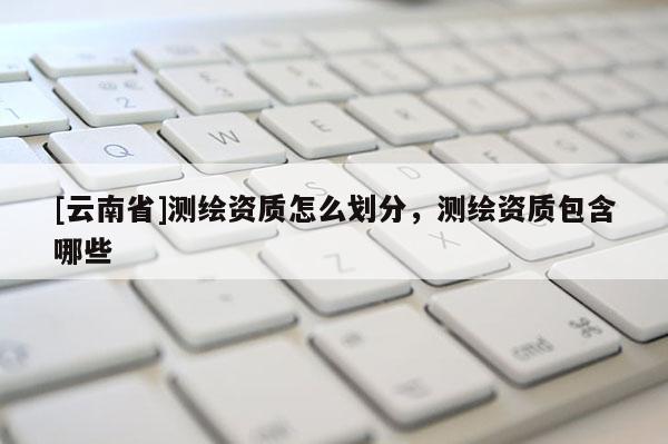 [云南省]測繪資質怎么劃分，測繪資質包含哪些