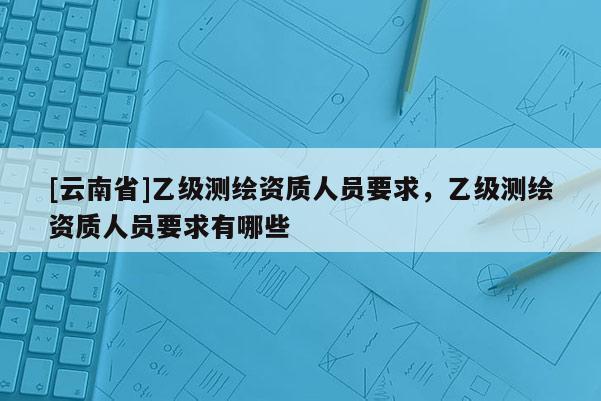 [云南省]乙級測繪資質(zhì)人員要求，乙級測繪資質(zhì)人員要求有哪些