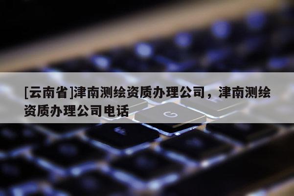 [云南省]津南測(cè)繪資質(zhì)辦理公司，津南測(cè)繪資質(zhì)辦理公司電話
