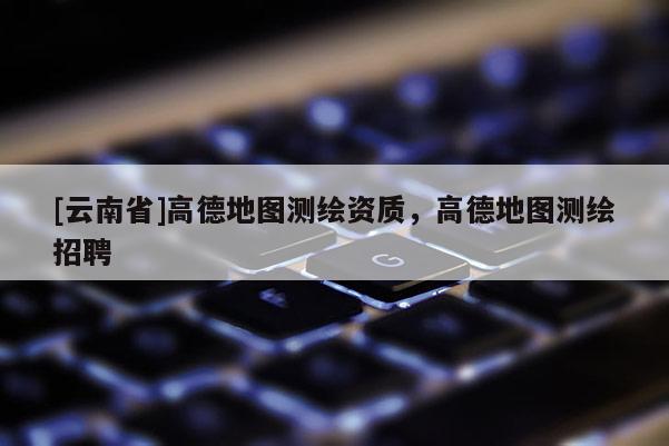 [云南省]高德地圖測繪資質，高德地圖測繪招聘