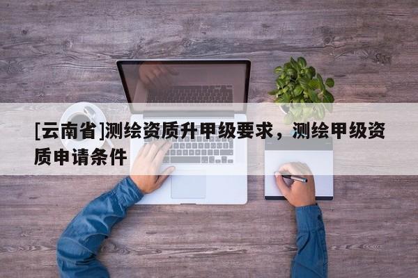 [云南省]測(cè)繪資質(zhì)升甲級(jí)要求，測(cè)繪甲級(jí)資質(zhì)申請(qǐng)條件